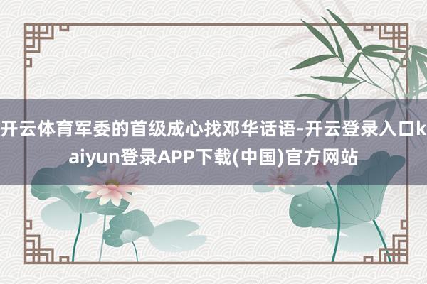 开云体育军委的首级成心找邓华话语-开云登录入口kaiyun登录APP下载(中国)官方网站