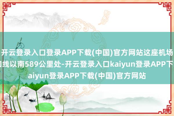 开云登录入口登录APP下载(中国)官方网站这座机场位于俄乌战斗讲和线以南589公里处-开云登录入口kaiyun登录APP下载(中国)官方网站