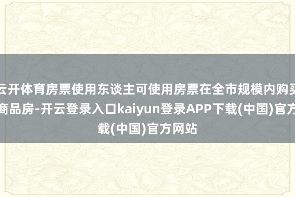 云开体育房票使用东谈主可使用房票在全市规模内购买新建商品房-开云登录入口kaiyun登录APP下载(中国)官方网站