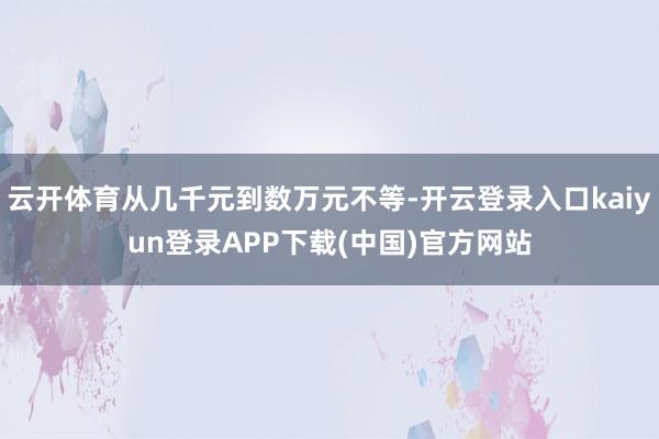 云开体育从几千元到数万元不等-开云登录入口kaiyun登录APP下载(中国)官方网站