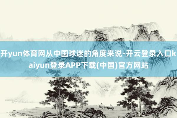 开yun体育网从中国球迷的角度来说-开云登录入口kaiyun登录APP下载(中国)官方网站