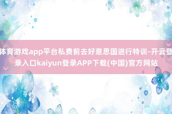 体育游戏app平台私费前去好意思国进行特训-开云登录入口kaiyun登录APP下载(中国)官方网站