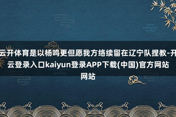 云开体育是以杨鸣更但愿我方络续留在辽宁队捏教-开云登录入口kaiyun登录APP下载(中国)官方网站