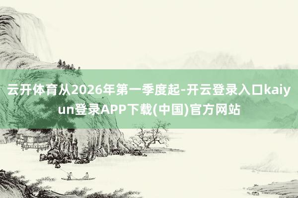 云开体育从2026年第一季度起-开云登录入口kaiyun登录APP下载(中国)官方网站