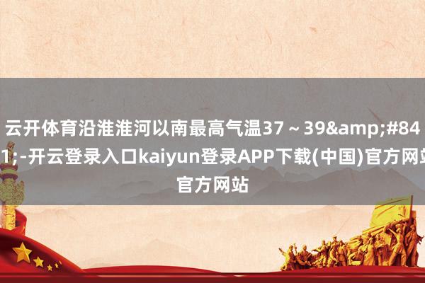 云开体育沿淮淮河以南最高气温37～39&#8451;-开云登录入口kaiyun登录APP下载(中国)官方网站