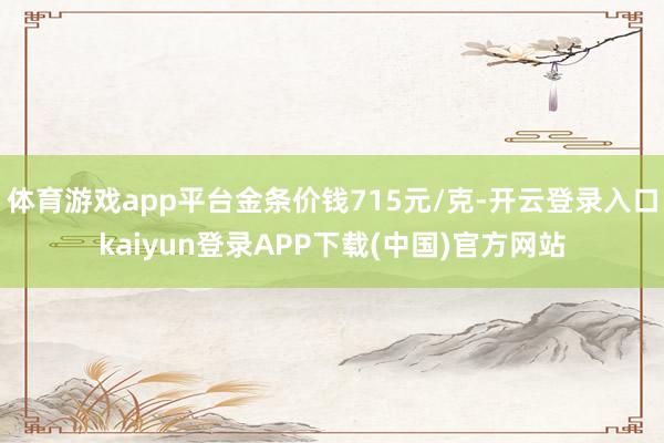 体育游戏app平台金条价钱715元/克-开云登录入口kaiyun登录APP下载(中国)官方网站