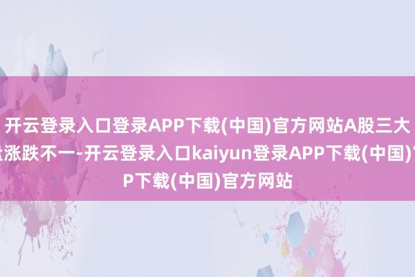 开云登录入口登录APP下载(中国)官方网站A股三大指数收盘涨跌不一-开云登录入口kaiyun登录APP下载(中国)官方网站