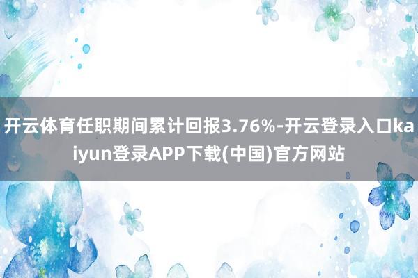 开云体育任职期间累计回报3.76%-开云登录入口kaiyun登录APP下载(中国)官方网站