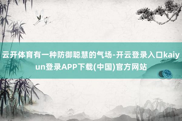 云开体育有一种防御聪慧的气场-开云登录入口kaiyun登录APP下载(中国)官方网站