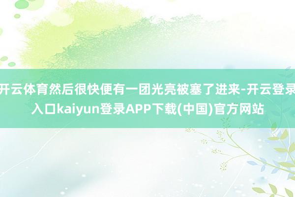 开云体育然后很快便有一团光亮被塞了进来-开云登录入口kaiyun登录APP下载(中国)官方网站