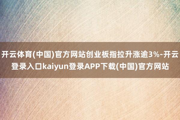 开云体育(中国)官方网站创业板指拉升涨逾3%-开云登录入口kaiyun登录APP下载(中国)官方网站