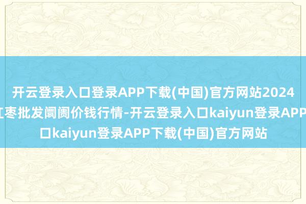 开云登录入口登录APP下载(中国)官方网站2024年9月7日中国沧州红枣批发阛阓价钱行情-开云登录入口kaiyun登录APP下载(中国)官方网站