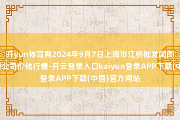 开yun体育网2024年9月7日上海市江桥批发阛阓指标处分有限公司价钱行情-开云登录入口kaiyun登录APP下载(中国)官方网站