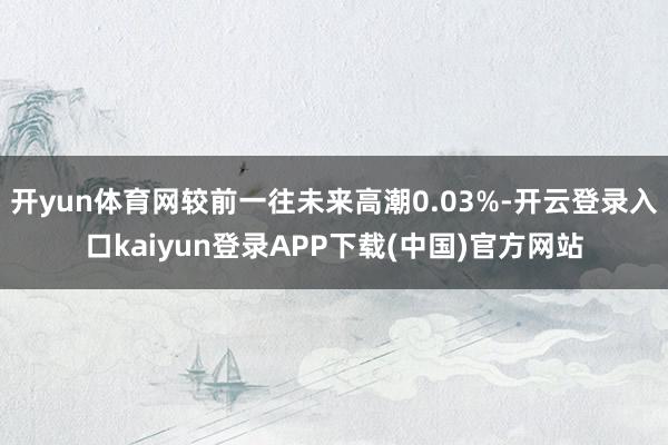 开yun体育网较前一往未来高潮0.03%-开云登录入口kaiyun登录APP下载(中国)官方网站