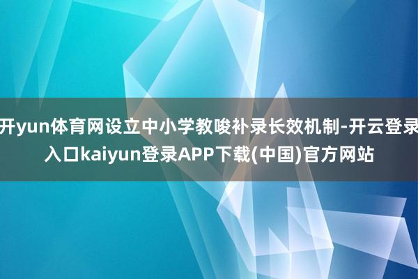 开yun体育网设立中小学教唆补录长效机制-开云登录入口kaiyun登录APP下载(中国)官方网站