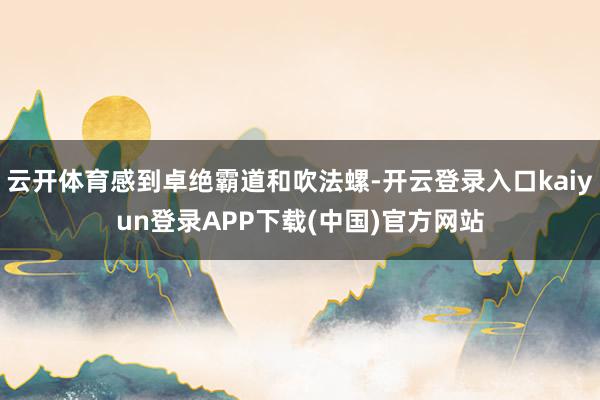 云开体育感到卓绝霸道和吹法螺-开云登录入口kaiyun登录APP下载(中国)官方网站