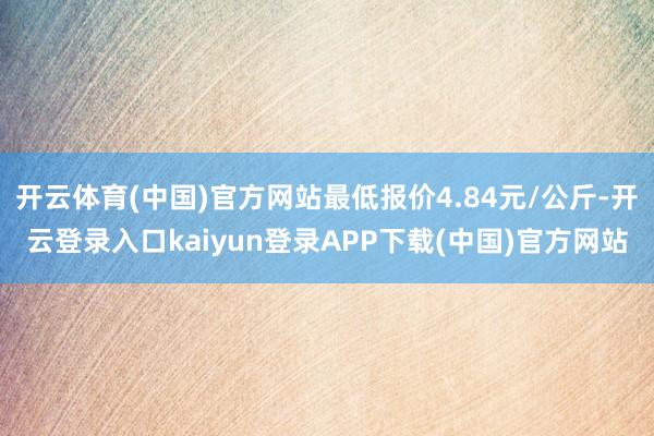 开云体育(中国)官方网站最低报价4.84元/公斤-开云登录入口kaiyun登录APP下载(中国)官方网站