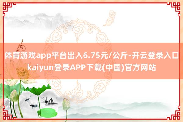 体育游戏app平台出入6.75元/公斤-开云登录入口kaiyun登录APP下载(中国)官方网站