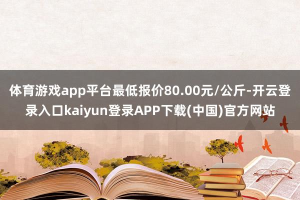 体育游戏app平台最低报价80.00元/公斤-开云登录入口kaiyun登录APP下载(中国)官方网站