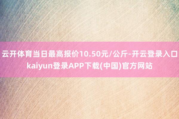 云开体育当日最高报价10.50元/公斤-开云登录入口kaiyun登录APP下载(中国)官方网站