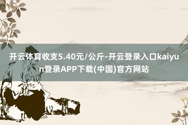 开云体育收支5.40元/公斤-开云登录入口kaiyun登录APP下载(中国)官方网站