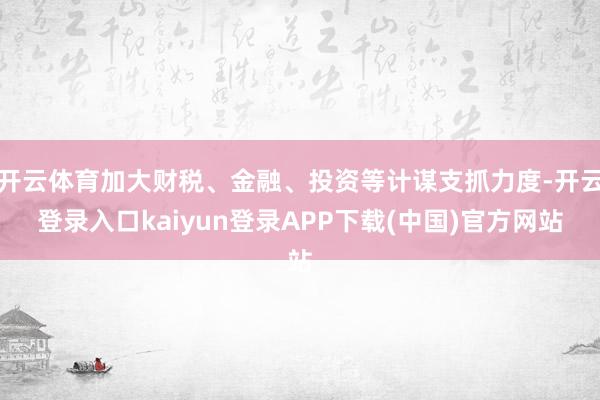 开云体育加大财税、金融、投资等计谋支抓力度-开云登录入口kaiyun登录APP下载(中国)官方网站