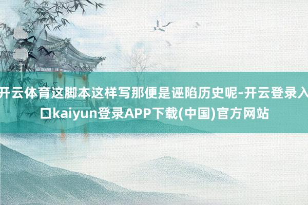 开云体育这脚本这样写那便是诬陷历史呢-开云登录入口kaiyun登录APP下载(中国)官方网站