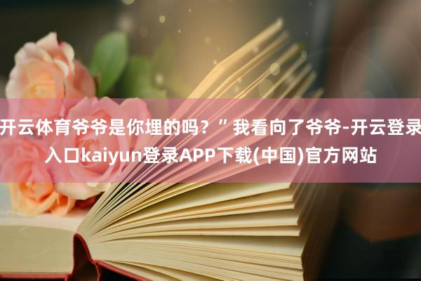 开云体育爷爷是你埋的吗？”我看向了爷爷-开云登录入口kaiyun登录APP下载(中国)官方网站