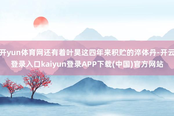 开yun体育网还有着叶昊这四年来积贮的淬体丹-开云登录入口kaiyun登录APP下载(中国)官方网站