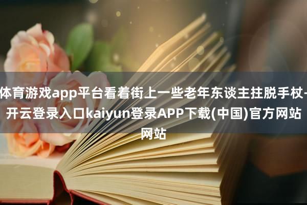 体育游戏app平台看着街上一些老年东谈主拄脱手杖-开云登录入口kaiyun登录APP下载(中国)官方网站