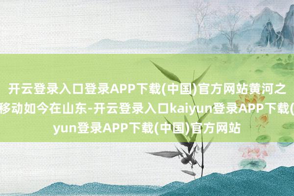 开云登录入口登录APP下载(中国)官方网站　　黄河之畔 看新旧动能移动　　如今在山东-开云登录入口kaiyun登录APP下载(中国)官方网站