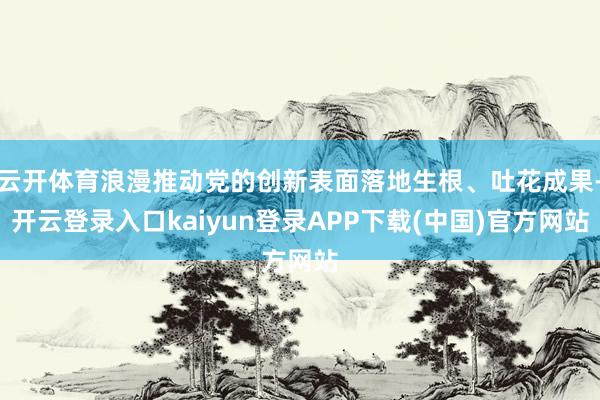 云开体育浪漫推动党的创新表面落地生根、吐花成果-开云登录入口kaiyun登录APP下载(中国)官方网站