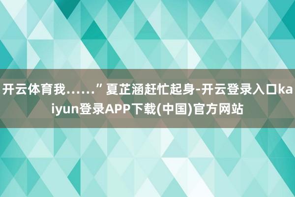 开云体育我……”夏芷涵赶忙起身-开云登录入口kaiyun登录APP下载(中国)官方网站