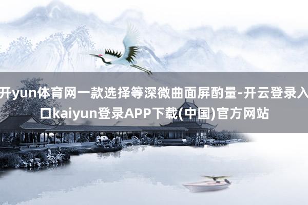 开yun体育网一款选择等深微曲面屏酌量-开云登录入口kaiyun登录APP下载(中国)官方网站