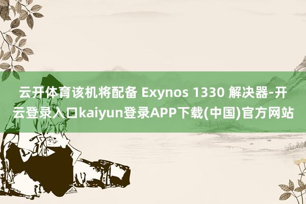 云开体育该机将配备 Exynos 1330 解决器-开云登录入口kaiyun登录APP下载(中国)官方网站