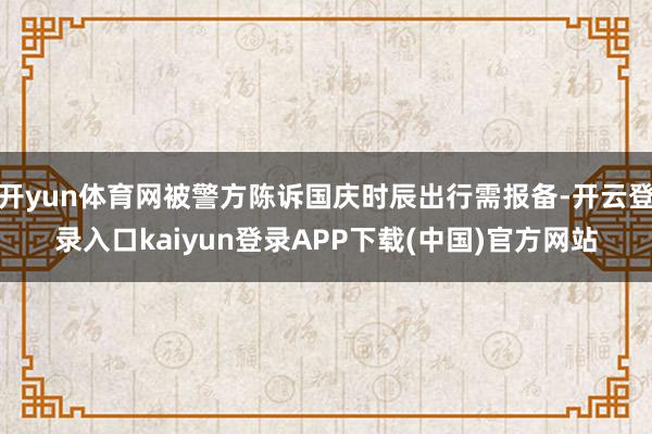 开yun体育网被警方陈诉国庆时辰出行需报备-开云登录入口kaiyun登录APP下载(中国)官方网站