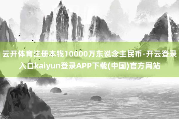 云开体育注册本钱10000万东说念主民币-开云登录入口kaiyun登录APP下载(中国)官方网站