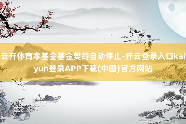 云开体育本基金基金契约自动停止-开云登录入口kaiyun登录APP下载(中国)官方网站