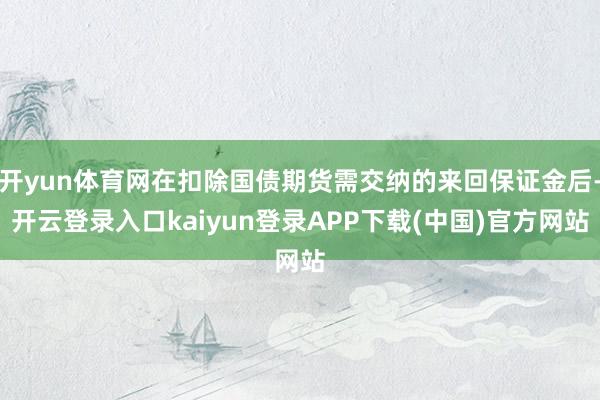 开yun体育网在扣除国债期货需交纳的来回保证金后-开云登录入口kaiyun登录APP下载(中国)官方网站