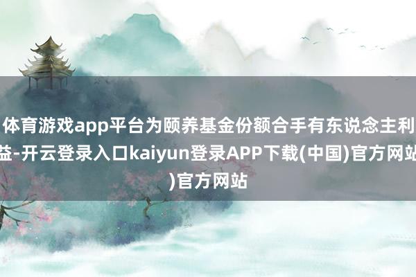 体育游戏app平台为颐养基金份额合手有东说念主利益-开云登录入口kaiyun登录APP下载(中国)官方网站