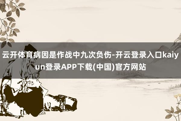 云开体育病因是作战中九次负伤-开云登录入口kaiyun登录APP下载(中国)官方网站