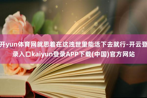 开yun体育网就思着在这浊世里能活下去就行-开云登录入口kaiyun登录APP下载(中国)官方网站