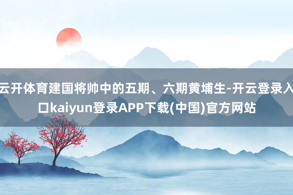 云开体育建国将帅中的五期、六期黄埔生-开云登录入口kaiyun登录APP下载(中国)官方网站