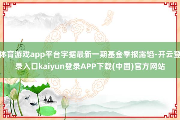 体育游戏app平台字据最新一期基金季报露馅-开云登录入口kaiyun登录APP下载(中国)官方网站