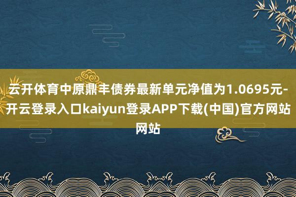 云开体育中原鼎丰债券最新单元净值为1.0695元-开云登录入口kaiyun登录APP下载(中国)官方网站