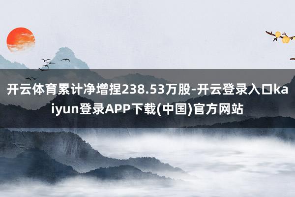 开云体育累计净增捏238.53万股-开云登录入口kaiyun登录APP下载(中国)官方网站