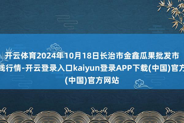 开云体育2024年10月18日长治市金鑫瓜果批发市集价钱行情-开云登录入口kaiyun登录APP下载(中国)官方网站