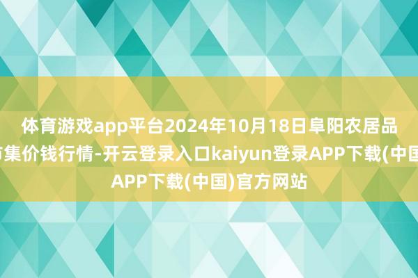 体育游戏app平台2024年10月18日阜阳农居品中心批发市集价钱行情-开云登录入口kaiyun登录APP下载(中国)官方网站