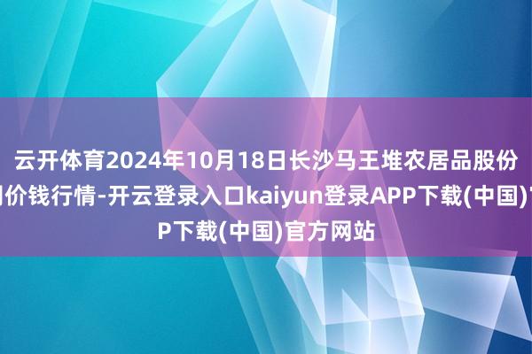 云开体育2024年10月18日长沙马王堆农居品股份有限公司价钱行情-开云登录入口kaiyun登录APP下载(中国)官方网站