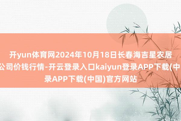 开yun体育网2024年10月18日长春海吉星农居品物流有限公司价钱行情-开云登录入口kaiyun登录APP下载(中国)官方网站